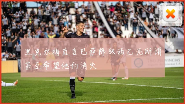 里克尔梅直言巴萨降级西乙无所谓甚至希望他们消失