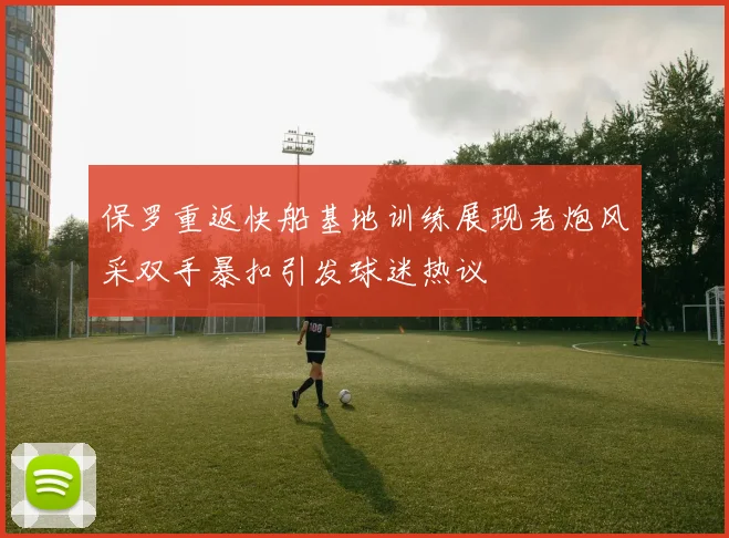 保罗重返快船基地训练展现老炮风采双手暴扣引发球迷热议