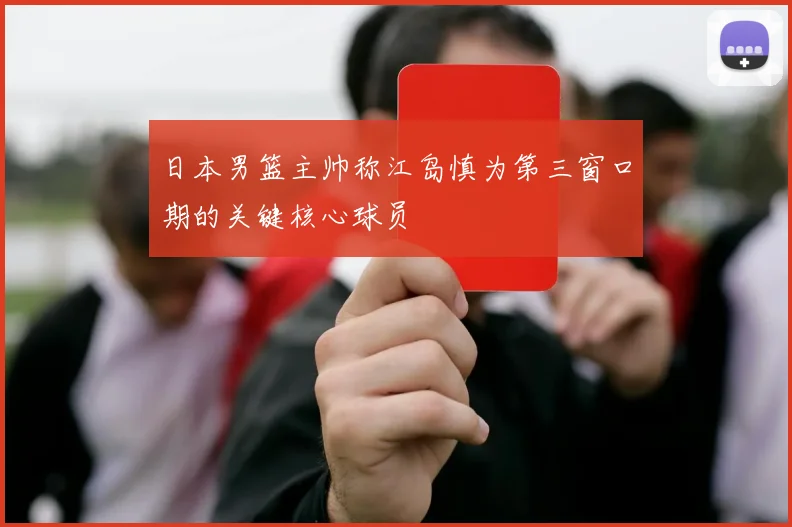 日本男篮主帅称江岛慎为第三窗口期的关键核心球员