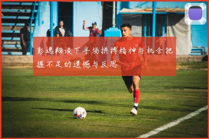 彭逸翔谈下半场拼搏精神与机会把握不足的遗憾与反思