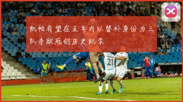凯帕有望在五年内以替补身份为三队夺欧冠创历史纪录