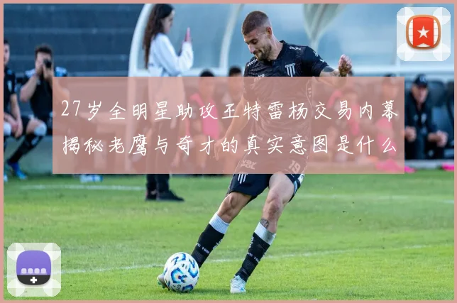 27岁全明星助攻王特雷杨交易内幕揭秘老鹰与奇才的真实意图是什么