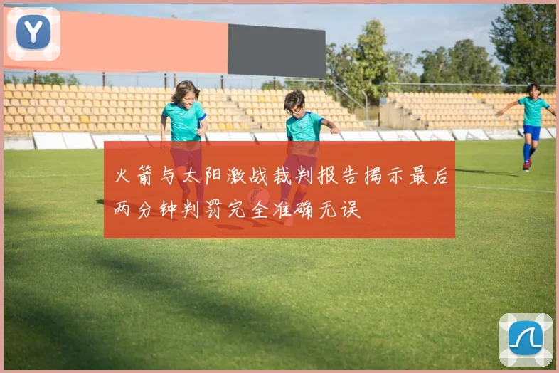 火箭与太阳激战裁判报告揭示最后两分钟判罚完全准确无误