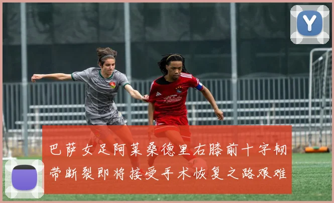 巴萨女足阿莱桑德里右膝前十字韧带断裂即将接受手术恢复之路艰难