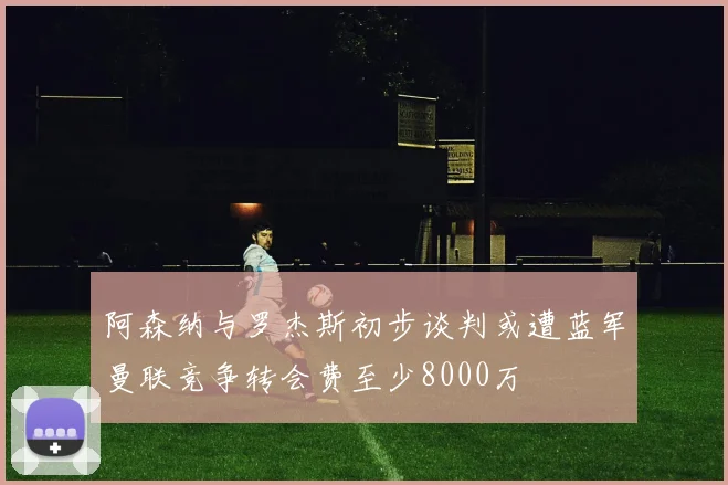 阿森纳与罗杰斯初步谈判或遭蓝军曼联竞争转会费至少8000万