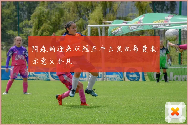 阿森纳迎来双冠王冲击良机希曼表示意义非凡