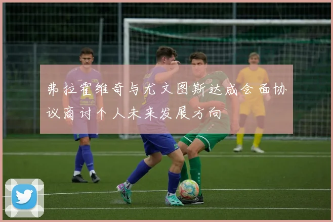 弗拉霍维奇与尤文图斯达成会面协议商讨个人未来发展方向