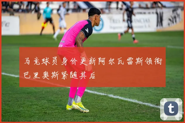 马竞球员身价更新阿尔瓦雷斯领衔巴里奥斯紧随其后