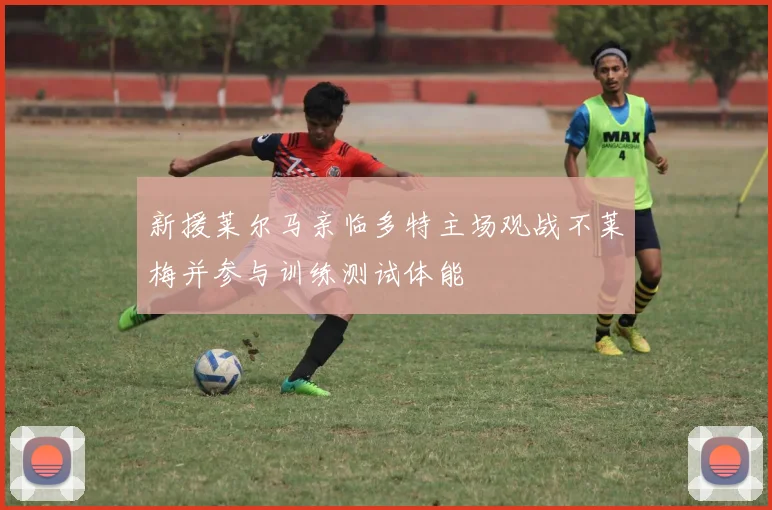 新援莱尔马亲临多特主场观战不莱梅并参与训练测试体能