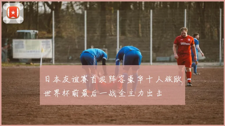 日本友谊赛首发阵容豪华十人旅欧世界杯前最后一战全主力出击