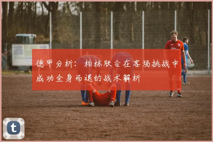 德甲分析：柏林联合在客场挑战中成功全身而退的战术解析