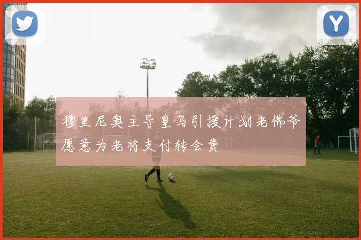 穆里尼奥主导皇马引援计划老佛爷愿意为老将支付转会费