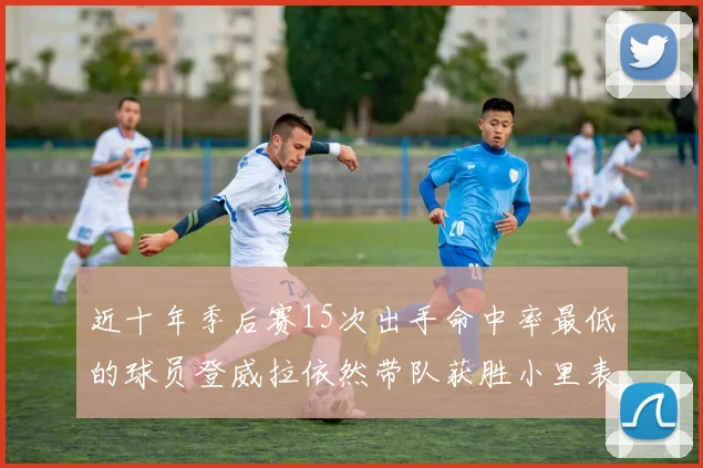 近十年季后赛15次出手命中率最低的球员登威拉依然带队获胜小里表现低迷仅得三分