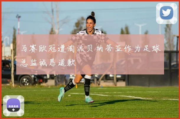 马赛欧冠遭淘汰贝纳蒂亚作为足球总监诚恳道歉