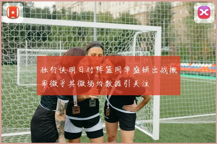独行侠明日对阵篮网华盛顿出战概率微乎其微场均数据引关注
