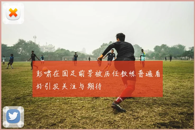 彭啸在国足前景被历任教练普遍看好引发关注与期待