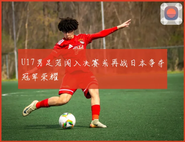 U17男足若闯入决赛或再战日本争夺冠军荣耀