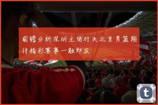 前瞻分析深圳主场对决北京男篮期待精彩赛事一触即发