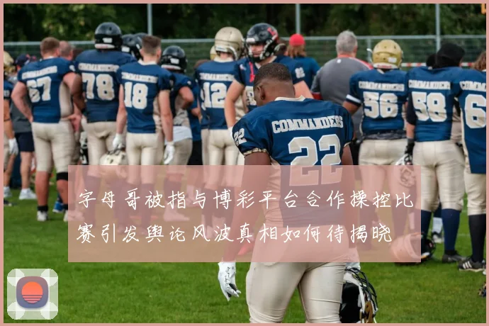 字母哥被指与博彩平台合作操控比赛引发舆论风波真相如何待揭晓