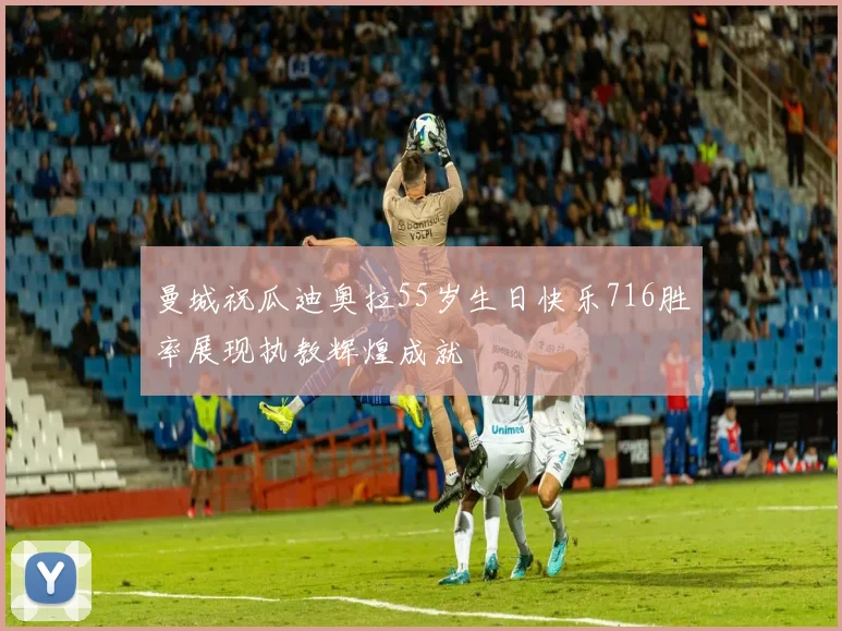 曼城祝瓜迪奥拉55岁生日快乐716胜率展现执教辉煌成就