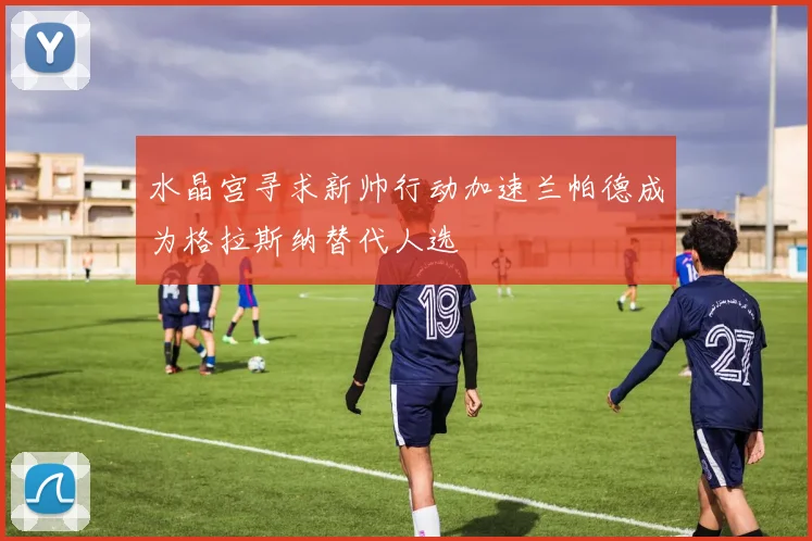 水晶宫寻求新帅行动加速兰帕德成为格拉斯纳替代人选